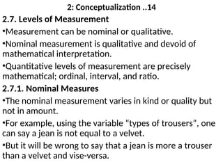 2: Conceptualization ..14
2.7. Levels of Measurement
•Measurement can be nominal or qualitative.
•Nominal measurement is qualitative and devoid of
mathematical interpretation.
•Quantitative levels of measurement are precisely
mathematical; ordinal, interval, and ratio.
2.7.1. Nominal Measures
•The nominal measurement varies in kind or quality but
not in amount.
•For example, using the variable “types of trousers”, one
can say a jean is not equal to a velvet.
•But it will be wrong to say that a jean is more a trouser
than a velvet and vise-versa.
 