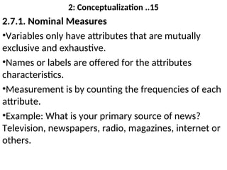 2: Conceptualization ..15
2.7.1. Nominal Measures
•Variables only have attributes that are mutually
exclusive and exhaustive.
•Names or labels are offered for the attributes
characteristics.
•Measurement is by counting the frequencies of each
attribute.
•Example: What is your primary source of news?
Television, newspapers, radio, magazines, internet or
others.
 