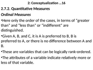 2: Conceptualization …16
2.7.2. Quantitative Measures
Ordinal Measures
•Here only the order of the cases, in terms of “greater
than” and “less than” or “indifferent” are
distinguished.
•Given A, B, and C, it is A is preferred to B, B is
preferred to A, or there is no difference between A and
B.
•These are variables that can be logically rank-ordered.
•The attributes of a variable indicate relatively more or
less of that variable.
 