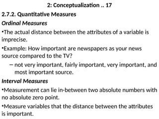 2: Conceptualization .. 17
2.7.2. Quantitative Measures
Ordinal Measures
•The actual distance between the attributes of a variable is
imprecise.
•Example: How important are newspapers as your news
source compared to the TV?
– not very important, fairly important, very important, and
most important source.
Interval Measures
•Measurement can lie in-between two absolute numbers with
no absolute zero point.
•Measure variables that the distance between the attributes
is important.
 