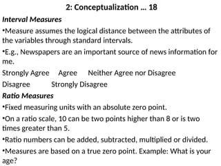 2: Conceptualization … 18
Interval Measures
•Measure assumes the logical distance between the attributes of
the variables through standard intervals.
•E.g., Newspapers are an important source of news information for
me.
Strongly Agree Agree Neither Agree nor Disagree
Disagree Strongly Disagree
Ratio Measures
•Fixed measuring units with an absolute zero point.
•On a ratio scale, 10 can be two points higher than 8 or is two
times greater than 5.
•Ratio numbers can be added, subtracted, multiplied or divided.
•Measures are based on a true zero point. Example: What is your
age?
 
