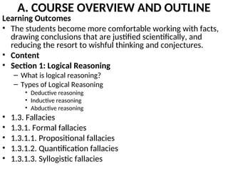 A. COURSE OVERVIEW AND OUTLINE
Learning Outcomes
• The students become more comfortable working with facts,
drawing conclusions that are justified scientifically, and
reducing the resort to wishful thinking and conjectures.
• Content
• Section 1: Logical Reasoning
– What is logical reasoning?
– Types of Logical Reasoning
• Deductive reasoning
• Inductive reasoning
• Abductive reasoning
• 1.3. Fallacies
• 1.3.1. Formal fallacies
• 1.3.1.1. Propositional fallacies
• 1.3.1.2. Quantification fallacies
• 1.3.1.3. Syllogistic fallacies
 