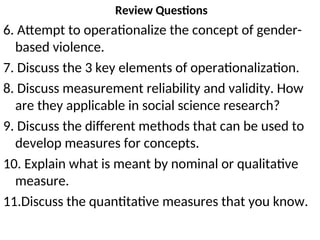 Review Questions
6. Attempt to operationalize the concept of gender-
based violence.
7. Discuss the 3 key elements of operationalization.
8. Discuss measurement reliability and validity. How
are they applicable in social science research?
9. Discuss the different methods that can be used to
develop measures for concepts.
10. Explain what is meant by nominal or qualitative
measure.
11.Discuss the quantitative measures that you know.
 