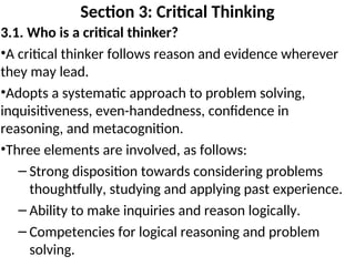 Section 3: Critical Thinking
3.1. Who is a critical thinker?
•A critical thinker follows reason and evidence wherever
they may lead.
•Adopts a systematic approach to problem solving,
inquisitiveness, even-handedness, confidence in
reasoning, and metacognition.
•Three elements are involved, as follows:
– Strong disposition towards considering problems
thoughtfully, studying and applying past experience.
– Ability to make inquiries and reason logically.
– Competencies for logical reasoning and problem
solving.
 
