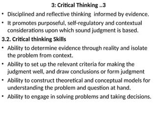 3: Critical Thinking ..3
• Disciplined and reflective thinking informed by evidence.
• It promotes purposeful, self-regulatory and contextual
considerations upon which sound judgment is based.
3.2. Critical thinking Skills
• Ability to determine evidence through reality and isolate
the problem from context.
• Ability to set up the relevant criteria for making the
judgment well, and draw conclusions or form judgment
• Ability to construct theoretical and conceptual models for
understanding the problem and question at hand.
• Ability to engage in solving problems and taking decisions.
 