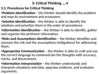 3: Critical Thinking ….4
3.3. Procedures for Critical Thinking
•Problem Identification – the thinker should identify the problem
and map its environment and ecosystem.
•Solution Identification – the thinker is able to identify the
solutions and prioritize them in the order of precedence.
•Information identification – the thinker is able to identify, gather
and organize the pertinent information.
•Risks and Assumptions identification – the thinker identifies and
assesses the risk and the assumptions (mitigations) for addressing
them.
•Appropriate Communication – the thinker is able to craft and use
the correct language to communicate the thoughts with accuracy,
clarity, and discernment.
•Information interpretation – the thinker understands and
interprets situations and data, appraise evidence, and evaluates
arguments.
 