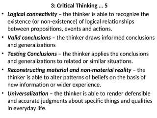 3: Critical Thinking … 5
• Logical connectivity – the thinker is able to recognize the
existence (or non-existence) of logical relationships
between propositions, events and actions.
• Valid conclusions – the thinker draws informed conclusions
and generalizations
• Testing Conclusions – the thinker applies the conclusions
and generalizations to related or similar situations.
• Reconstructing material and non-material reality – the
thinker is able to alter patterns of beliefs on the basis of
new information or wider experience.
• Universalization – the thinker is able to render defensible
and accurate judgments about specific things and qualities
in everyday life.
 