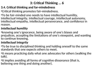 3: Critical Thinking … 6
3.4. Critical thinking and far-mindedness
•Critical thinking promotes fair-mindedness.
•To be fair-minded one needs to have intellectual humility,
intellectual integrity, intellectual courage, intellectual autonomy,
intellectual empathy, intellectual perseverance, and confidence in
reason.
Intellectual humility
•knowing one’s ignorance, being aware of one’s biases and
prejudices, accepting the limitations of one’s viewpoint, and wanting
to continue knowing.
Intellectual integrity
•To be true to disciplined thinking and holding oneself to the same
standards that one expects others to meet.
•It means practicing daily what one advocates for others (walking the
talk).
•It implies avoiding all forms of cognitive dissonance (that is,
believing one thing and doing another).
 