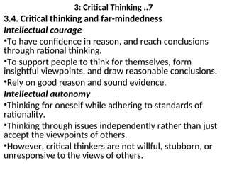 3: Critical Thinking ..7
3.4. Critical thinking and far-mindedness
Intellectual courage
•To have confidence in reason, and reach conclusions
through rational thinking.
•To support people to think for themselves, form
insightful viewpoints, and draw reasonable conclusions.
•Rely on good reason and sound evidence.
Intellectual autonomy
•Thinking for oneself while adhering to standards of
rationality.
•Thinking through issues independently rather than just
accept the viewpoints of others.
•However, critical thinkers are not willful, stubborn, or
unresponsive to the views of others.
 