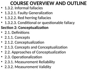 COURSE OVERVIEW AND OUTLINE
• 1.3.2. Informal fallacies
• 1.3.2.1. Faulty Generalization
• 1.3.2.2. Red herring fallacies
• 1.3.2.3. Conditional or questionable fallacy
Section 2: Conceptualization
• 2.1. Definitions
• 2.1.1. Concepts
• 2.1.2. Conceptualization
• 2.1.3. Concepts and Conceptualization
• 2.2. Approaches of Conceptualization
• 2.3. Operationalization
• 2.3.1. Measurement Reliability
• 2.3.2. Measurement Validity
 