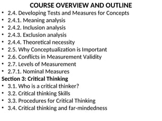 COURSE OVERVIEW AND OUTLINE
• 2.4. Developing Tests and Measures for Concepts
• 2.4.1. Meaning analysis
• 2.4.2. Inclusion analysis
• 2.4.3. Exclusion analysis
• 2.4.4. Theoretical necessity
• 2.5. Why Conceptualization is Important
• 2.6. Conflicts in Measurement Validity
• 2.7. Levels of Measurement
• 2.7.1. Nominal Measures
Section 3: Critical Thinking
• 3.1. Who is a critical thinker?
• 3.2. Critical thinking Skills
• 3.3. Procedures for Critical Thinking
• 3.4. Critical thinking and far-mindedness
 