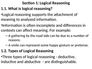Section 1: Logical Reasoning
1.1. What is logical reasoning?
•Logical reasoning supports the attachment of
meaning to analyzed information.
•Information is often incomplete and differences in
contexts can affect meaning. For example:
– A gathering by the road side can be due to a number of
reasons.
– A smile can represent some happy gesture or pretense.
1.2. Types of Logical Reasoning
•Three types of logical reasoning - deductive,
inductive and abductive - are distinguishable.
 