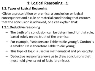 1: Logical Reasoning ..1
1.2. Types of Logical Reasoning
•Given a precondition or premise, a conclusion or logical
consequence and a rule or material conditioning that ensures
that the conclusion is achieved, one can explain that:
1.2.1.Deductive reasoning
– The truth of a conclusion can be determined for that rule,
based solely on the truth of the premise.
– For example, "smokers are liable to die young”. Gordon is
a smoker. He is therefore liable to die young.
– This type of logic is used in mathematical and philosophy.
– Deductive reasoning allows us to draw conclusions that
must hold given a set of facts (premises).
 