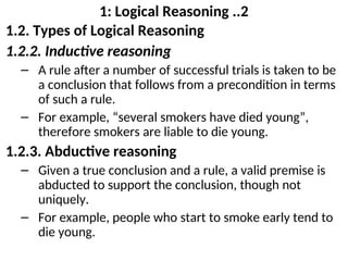 1: Logical Reasoning ..2
1.2. Types of Logical Reasoning
1.2.2. Inductive reasoning
– A rule after a number of successful trials is taken to be
a conclusion that follows from a precondition in terms
of such a rule.
– For example, “several smokers have died young”,
therefore smokers are liable to die young.
1.2.3. Abductive reasoning
– Given a true conclusion and a rule, a valid premise is
abducted to support the conclusion, though not
uniquely.
– For example, people who start to smoke early tend to
die young.
 