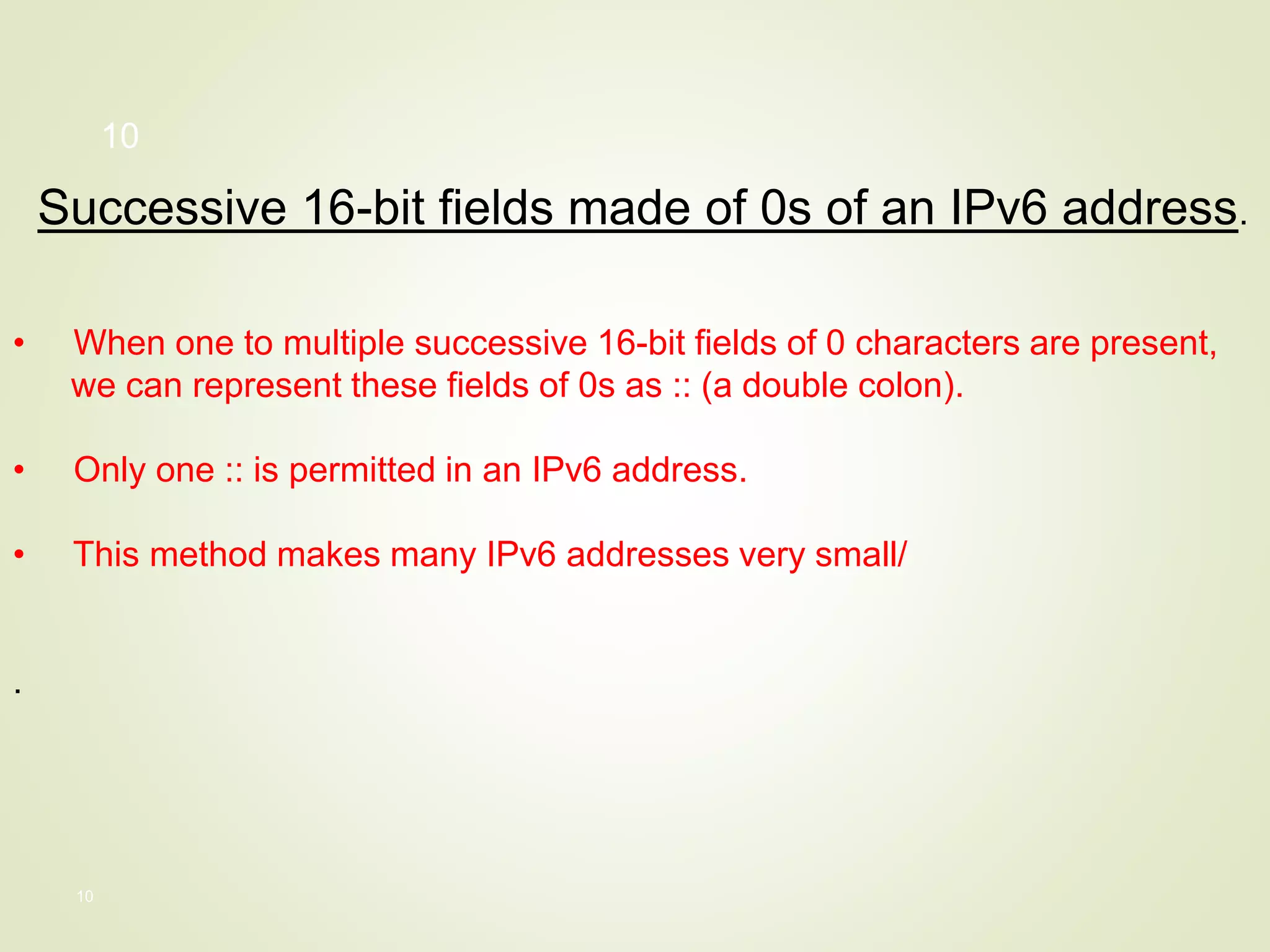 10
Successive 16-bit fields made of 0s of an IPv6 address.
• When one to multiple successive 16-bit fields of 0 characters are present,
we can represent these fields of 0s as :: (a double colon).
• Only one :: is permitted in an IPv6 address.
• This method makes many IPv6 addresses very small/
.
10
 