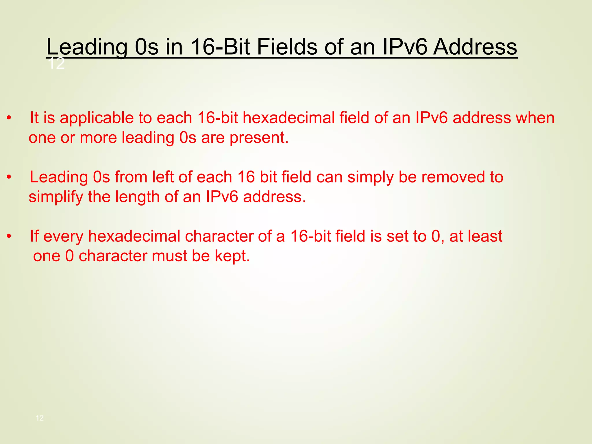 12
Leading 0s in 16-Bit Fields of an IPv6 Address
• It is applicable to each 16-bit hexadecimal field of an IPv6 address when
one or more leading 0s are present.
• Leading 0s from left of each 16 bit field can simply be removed to
simplify the length of an IPv6 address.
• If every hexadecimal character of a 16-bit field is set to 0, at least
one 0 character must be kept.
12
 