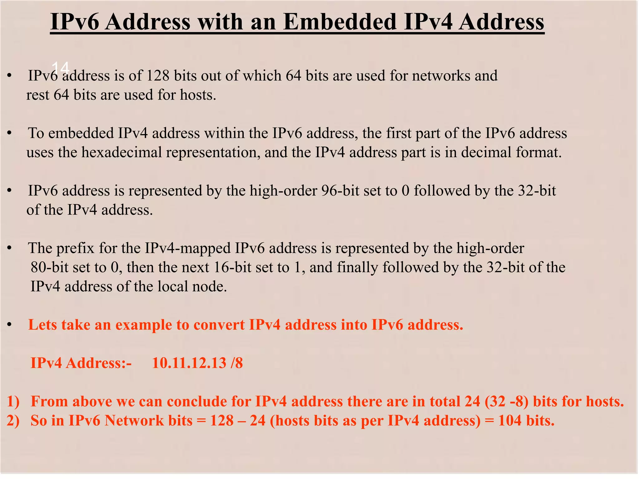 14
IPv6 Address with an Embedded IPv4 Address
• IPv6 address is of 128 bits out of which 64 bits are used for networks and
rest 64 bits are used for hosts.
• To embedded IPv4 address within the IPv6 address, the first part of the IPv6 address
uses the hexadecimal representation, and the IPv4 address part is in decimal format.
• IPv6 address is represented by the high-order 96-bit set to 0 followed by the 32-bit
of the IPv4 address.
• The prefix for the IPv4-mapped IPv6 address is represented by the high-order
80-bit set to 0, then the next 16-bit set to 1, and finally followed by the 32-bit of the
IPv4 address of the local node.
• Lets take an example to convert IPv4 address into IPv6 address.
IPv4 Address:- 10.11.12.13 /8
1) From above we can conclude for IPv4 address there are in total 24 (32 -8) bits for hosts.
2) So in IPv6 Network bits = 128 – 24 (hosts bits as per IPv4 address) = 104 bits.
14
 