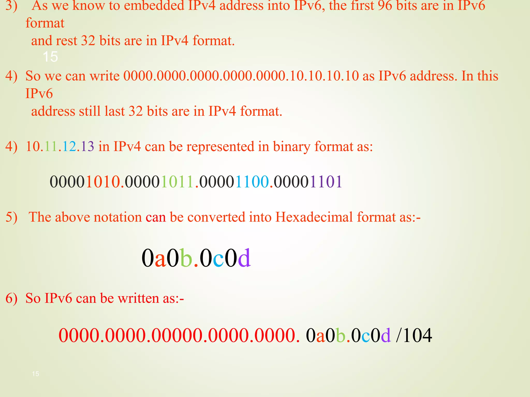 15
3) As we know to embedded IPv4 address into IPv6, the first 96 bits are in IPv6
format
and rest 32 bits are in IPv4 format.
4) So we can write 0000.0000.0000.0000.0000.10.10.10.10 as IPv6 address. In this
IPv6
address still last 32 bits are in IPv4 format.
4) 10.11.12.13 in IPv4 can be represented in binary format as:
00001010.00001011.00001100.00001101
5) The above notation can be converted into Hexadecimal format as:-
0a0b.0c0d
6) So IPv6 can be written as:-
0000.0000.00000.0000.0000. 0a0b.0c0d /104
15
 
