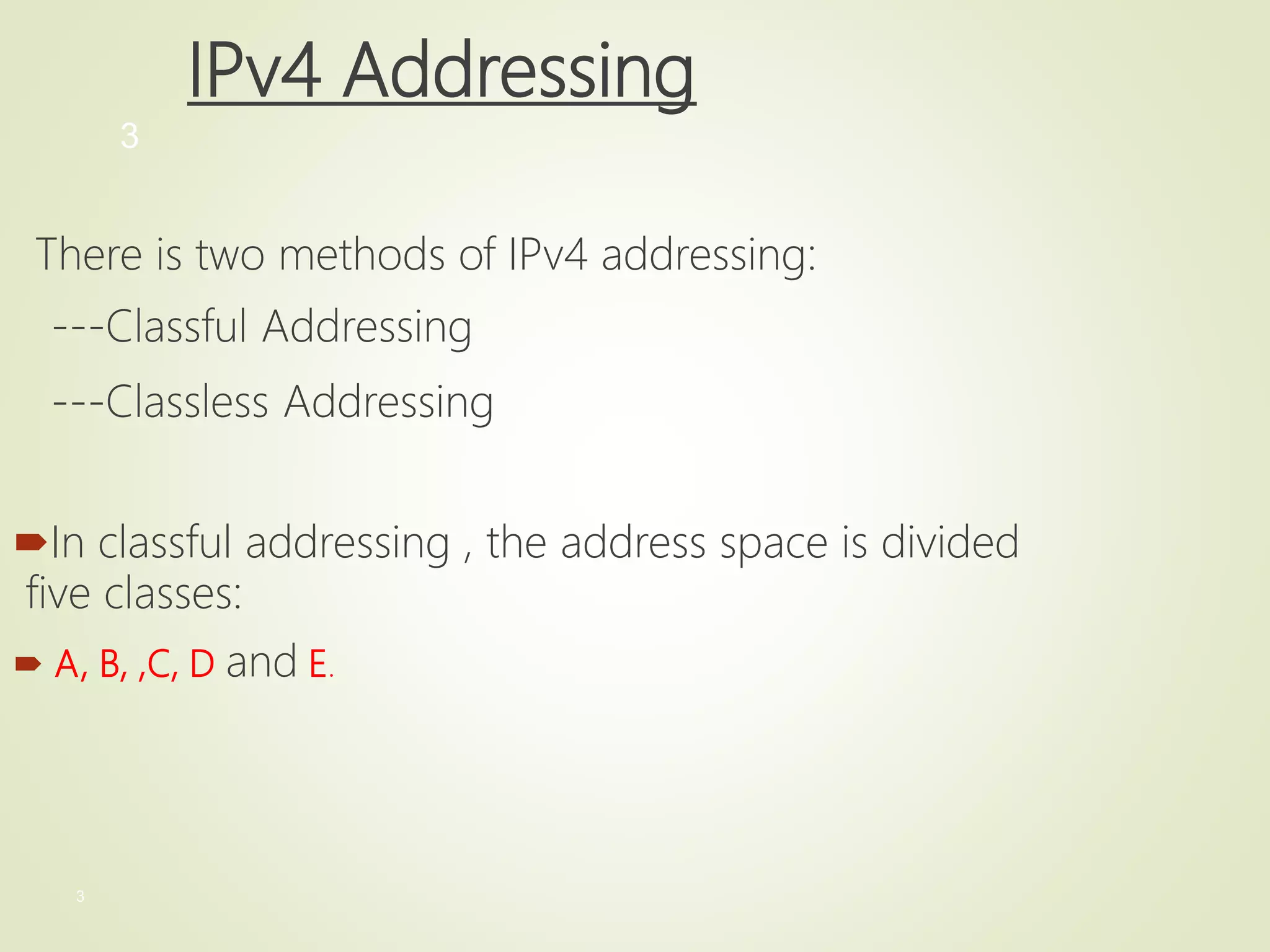 3
3
IPv4 Addressing
There is two methods of IPv4 addressing:
---Classful Addressing
---Classless Addressing
In classful addressing , the address space is divided
five classes:
 A, B, ,C, D and E.
 