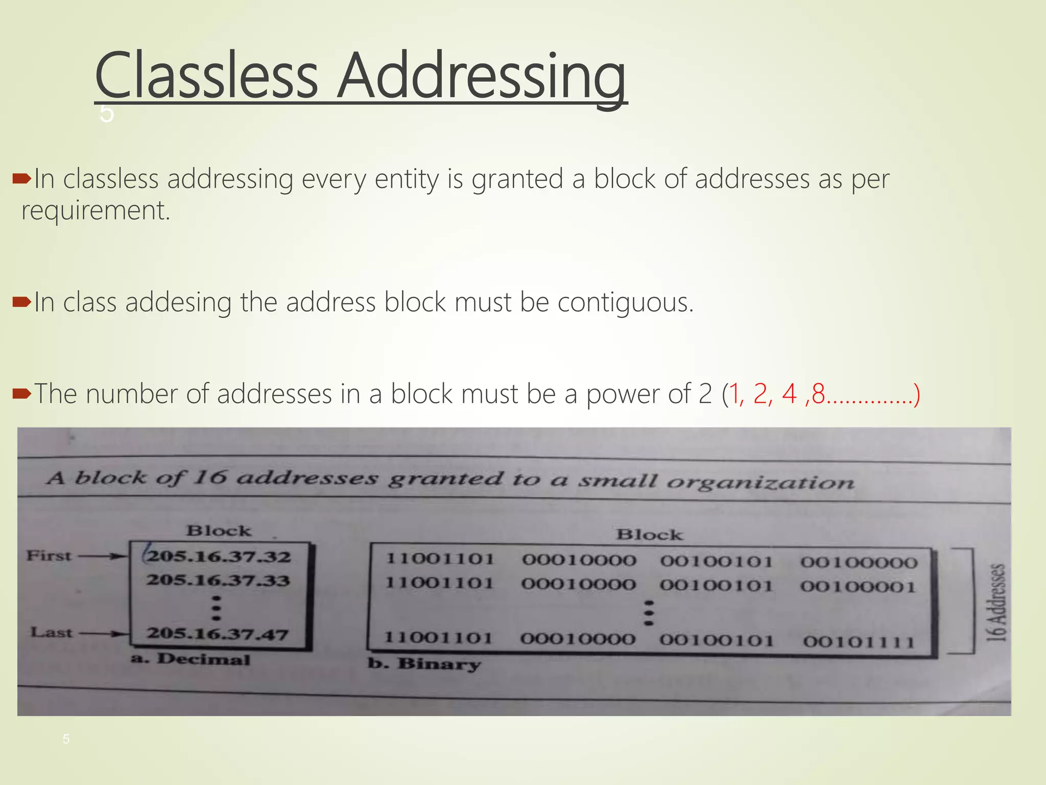 5
5
Classless Addressing
In classless addressing every entity is granted a block of addresses as per
requirement.
In class addesing the address block must be contiguous.
The number of addresses in a block must be a power of 2 (1, 2, 4 ,8…………..)
 