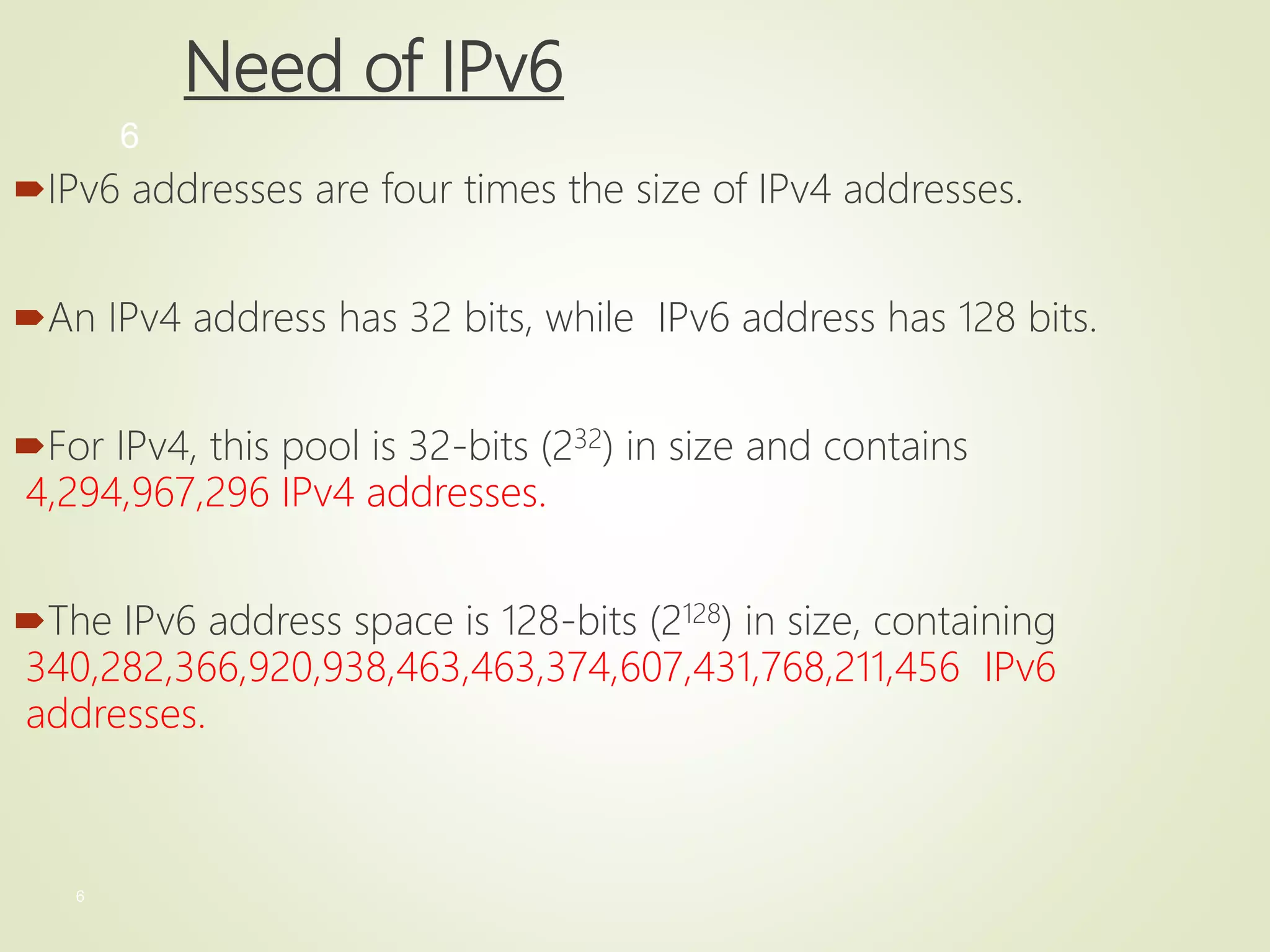 6
6
Need of IPv6
IPv6 addresses are four times the size of IPv4 addresses.
An IPv4 address has 32 bits, while IPv6 address has 128 bits.
For IPv4, this pool is 32-bits (232) in size and contains
4,294,967,296 IPv4 addresses.
The IPv6 address space is 128-bits (2128) in size, containing
340,282,366,920,938,463,463,374,607,431,768,211,456 IPv6
addresses.
 