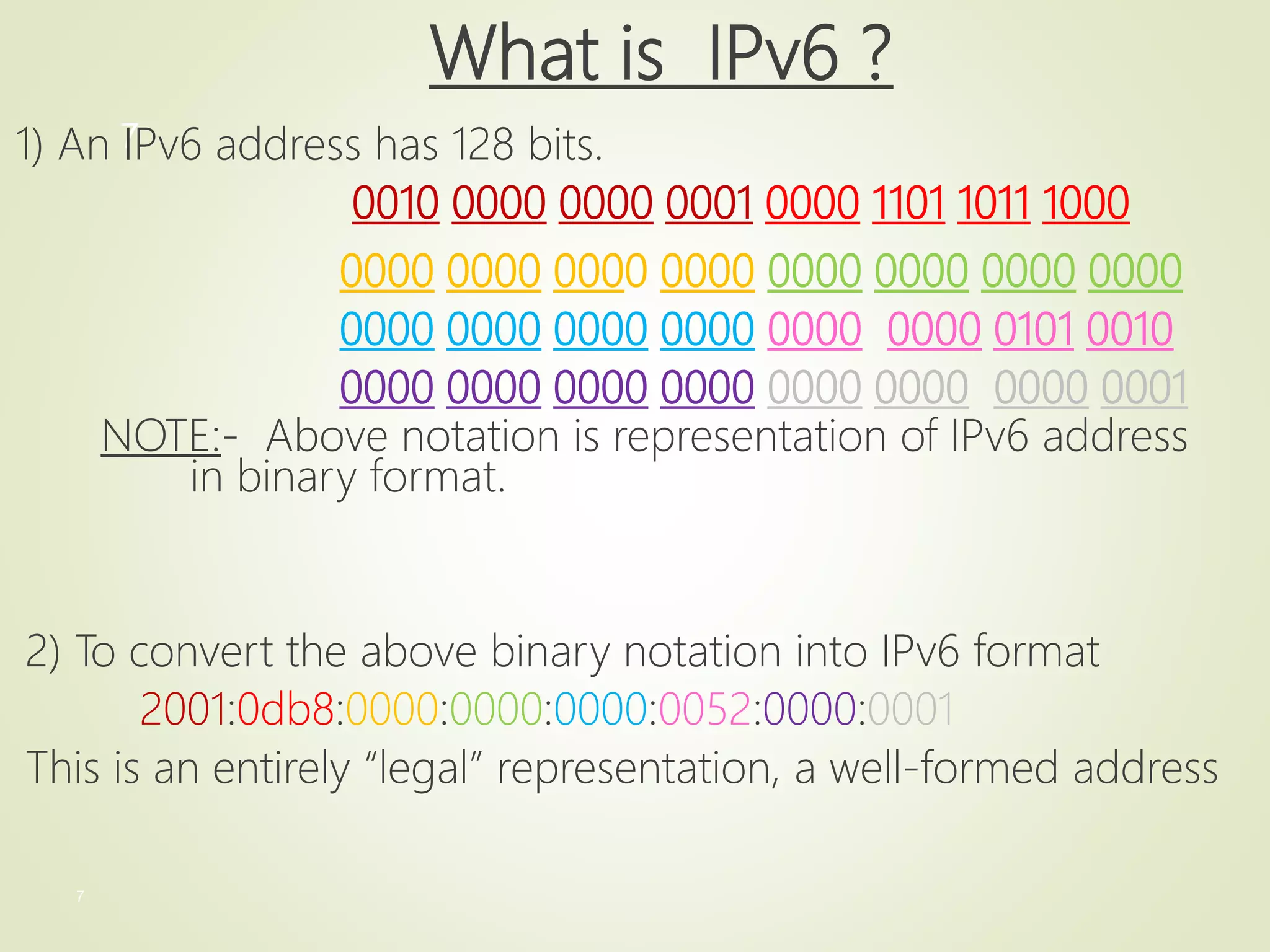 7
7
What is IPv6 ?
1) An IPv6 address has 128 bits.
0010 0000 0000 0001 0000 1101 1011 1000
0000 0000 0000 0000 0000 0000 0000 0000
0000 0000 0000 0000 0000 0000 0101 0010
0000 0000 0000 0000 0000 0000 0000 0001
NOTE:- Above notation is representation of IPv6 address
in binary format.
2) To convert the above binary notation into IPv6 format
2001:0db8:0000:0000:0000:0052:0000:0001
This is an entirely “legal” representation, a well-formed address
 