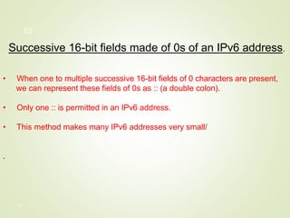 10
Successive 16-bit fields made of 0s of an IPv6 address.
• When one to multiple successive 16-bit fields of 0 characters are present,
we can represent these fields of 0s as :: (a double colon).
• Only one :: is permitted in an IPv6 address.
• This method makes many IPv6 addresses very small/
.
10
 