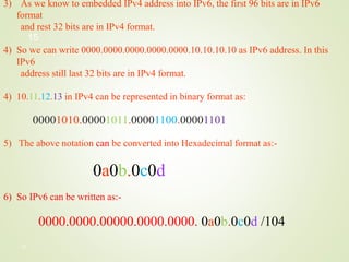 15
3) As we know to embedded IPv4 address into IPv6, the first 96 bits are in IPv6
format
and rest 32 bits are in IPv4 format.
4) So we can write 0000.0000.0000.0000.0000.10.10.10.10 as IPv6 address. In this
IPv6
address still last 32 bits are in IPv4 format.
4) 10.11.12.13 in IPv4 can be represented in binary format as:
00001010.00001011.00001100.00001101
5) The above notation can be converted into Hexadecimal format as:-
0a0b.0c0d
6) So IPv6 can be written as:-
0000.0000.00000.0000.0000. 0a0b.0c0d /104
15
 