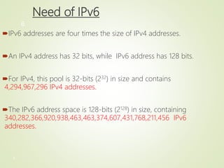 6
6
Need of IPv6
IPv6 addresses are four times the size of IPv4 addresses.
An IPv4 address has 32 bits, while IPv6 address has 128 bits.
For IPv4, this pool is 32-bits (232) in size and contains
4,294,967,296 IPv4 addresses.
The IPv6 address space is 128-bits (2128) in size, containing
340,282,366,920,938,463,463,374,607,431,768,211,456 IPv6
addresses.
 