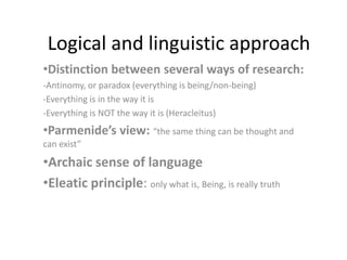Logical and linguistic approach
•Distinction between several ways of research:
-Antinomy, or paradox (everything is being/non-being)
-Everything is in the way it is
-Everything is NOT the way it is (Heracleitus)

•Parmenide’s view: “the same thing can be thought and
can exist”

•Archaic sense of language
•Eleatic principle: only what is, Being, is really truth

 
