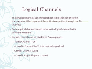 Logical Channels
– The physical channels (one timeslot per radio channel) shown in
the previous slides represent the entity transmitted through the Air
interface
– Each physical channel is used to trasmit a logical channel with
different functions
– Logical channels can be divided in 2 main groups
– Traffic CHannel (TCH)
– used to transmit both data and voice payload
– Control CHannel (CCH)
– used for signalling and control
 