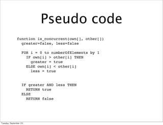Pseudo code
                 function is_concurrent(own[], other[])
                   greater=false, less=false

                       FOR i = 0 to numberOfElements by 1
                         IF own[i] > other[i] THEN
                           greater = true
                         ELSE own[i] < other[i]
                           less = true


                       IF greater AND less THEN
                         RETURN true
                       ELSE
                         RETURN false




Tuesday,	 September	 20,	 
 