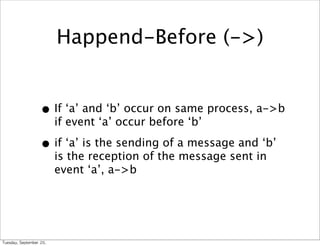 Happend-Before (->)


                      • If ‘a’ and ‘b’ occur on same process, a->b
                             if event ‘a’ occur before ‘b’

                      • if ‘a’ is the sending of a message and ‘b’
                             is the reception of the message sent in
                             event ‘a’, a->b




Tuesday,	 September	 20,	 
 