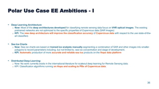 36
Polar Use Case EE Ambitions - I
• Deep Learning Architecture
o Now: Most of the deep architectures developed for classifying remote sensing data focus on VHR optical images. The existing
pretrained networks are not optimized to the specific properties of Copernicus data (SAR Images)
o KPI: The new deep architecture will improve the classification accuracy of Copernicus data with respect to the use state-of-the-
art classifiers
• Sea Ice Charts
o Now: Sea ice charts are based on trained ice analysts manually segmenting a combination of SAR and other images into smaller
polygons to record parameters including, but not limited to, sea ice concentration and stage of development.
o KPI: Automatic production of more accurate and reliable sea ice products on the Hops data platform
• Distributed Deep Learning:
o Now: No work currently exists in the international literature for scaleout deep learning for Remote Sensing data.
o KPI: Classification algorithms running on Hops and scaling to PBs of Copernicus data.
 