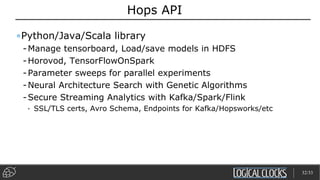 Hops API
•Python/Java/Scala library
-Manage tensorboard, Load/save models in HDFS
-Horovod, TensorFlowOnSpark
-Parameter sweeps for parallel experiments
-Neural Architecture Search with Genetic Algorithms
-Secure Streaming Analytics with Kafka/Spark/Flink
• SSL/TLS certs, Avro Schema, Endpoints for Kafka/Hopsworks/etc
32/33
 