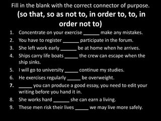 Fill in the blank with the correct connector of purpose.
(so that, so as not to, in order to, to, in
order not to)
1. Concentrate on your exercise ______ make any mistakes.
2. You have to register ______ participate in the forum.
3. She left work early ______ be at home when he arrives.
4. Ships carry life boats _____ the crew can escape when the
ship sinks.
5. I will go to university _____ continue my studies.
6. He exercises regularly _____ be overweight.
7. _____ you can produce a good essay, you need to edit your
writing before you hand it in.
8. She works hard ______ she can earn a living.
9. These men risk their lives _____ we may live more safely.
 