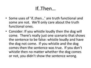 If..Then…
• Some uses of ‘if..then…’ are truth functional and
some are not. We’ll only care about the truth
functional ones.
• Consider: If you whistle loudly then the dog will
come. There’s really just one scenario that shows
the sentence to be false: whistle loudly and have
the dog not come. If you whistle and the dog
comes then the sentence was true. If you don’t
whistle then no matter whether the dog comes
or not, you didn’t show the sentence wrong.
 