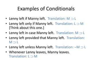 Examples of Conditionals
• Lenny left if Manny left. Translation: M L
• Lenny left only if Manny left. Translation: L M
[Think about this one.]
• Lenny left in case Manny left. Translation: M L
• Lenny left provided that Manny left. Translation:
M L
• Lenny left unless Manny left. Translation: M L
• Whenever Lenny leaves, Manny leaves.
Translation: L M
 