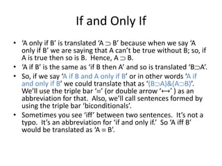 If and Only If
• ‘A only if B’ is translated ‘A B’ because when we say ‘A
only if B’ we are saying that A can’t be true without B; so, if
A is true then so is B. Hence, A B.
• ‘A if B’ is the same as ‘if B then A’ and so is translated ‘B A’.
• So, if we say ‘A if B and A only if B’ or in other words ‘A if
and only if B’ we could translate that as ‘(B A)&(A B)’.
We’ll use the triple bar ‘ ’ (or double arrow ‘⟷’ ) as an
abbreviation for that. Also, we’ll call sentences formed by
using the triple bar ‘biconditionals’.
• Sometimes you see ‘iff’ between two sentences. It’s not a
typo. It’s an abbreviation for ‘if and only if.’ So ‘A iff B’
would be translated as ‘A B’.
 