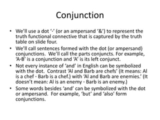 Conjunction
• We’ll use a dot ‘∙’ (or an ampersand ‘&’) to represent the
truth functional connective that is captured by the truth
table on slide four.
• We’ll call sentences formed with the dot (or ampersand)
conjunctions. We’ll call the parts conjuncts. For example,
‘A∙B’ is a conjunction and ‘A’ is its left conjunct.
• Not every instance of ‘and’ in English can be symbolized
with the dot. Contrast ‘Al and Barb are chefs’ (It means: Al
is a chef ∙ Barb is a chef.) with ‘Al and Barb are enemies.’ (It
doesn’t mean: Al is an enemy ∙ Barb is an enemy.)
• Some words besides ‘and’ can be symbolized with the dot
or ampersand. For example, ‘but’ and ‘also’ form
conjunctions.
 