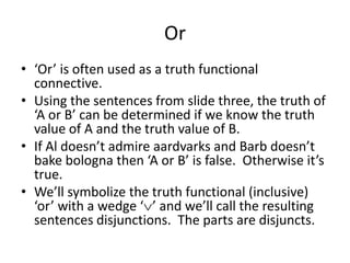 Or
• ‘Or’ is often used as a truth functional
connective.
• Using the sentences from slide three, the truth of
‘A or B’ can be determined if we know the truth
value of A and the truth value of B.
• If Al doesn’t admire aardvarks and Barb doesn’t
bake bologna then ‘A or B’ is false. Otherwise it’s
true.
• We’ll symbolize the truth functional (inclusive)
‘or’ with a wedge ‘ ’ and we’ll call the resulting
sentences disjunctions. The parts are disjuncts.
 