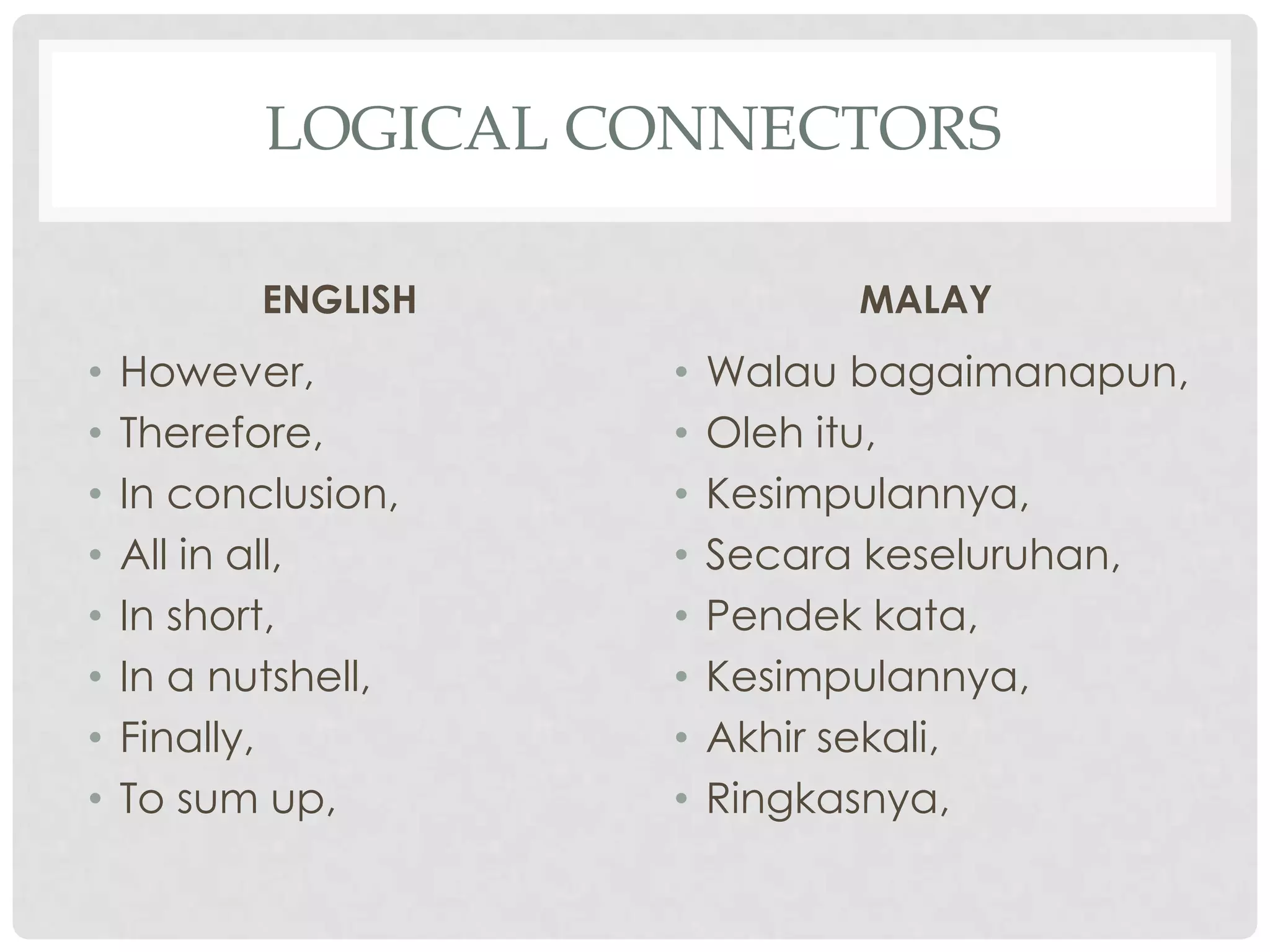 LOGICAL CONNECTORS
ENGLISH
• However,
• Therefore,
• In conclusion,
• All in all,
• In short,
• In a nutshell,
• Finally,
• To sum up,
MALAY
• Walau bagaimanapun,
• Oleh itu,
• Kesimpulannya,
• Secara keseluruhan,
• Pendek kata,
• Kesimpulannya,
• Akhir sekali,
• Ringkasnya,