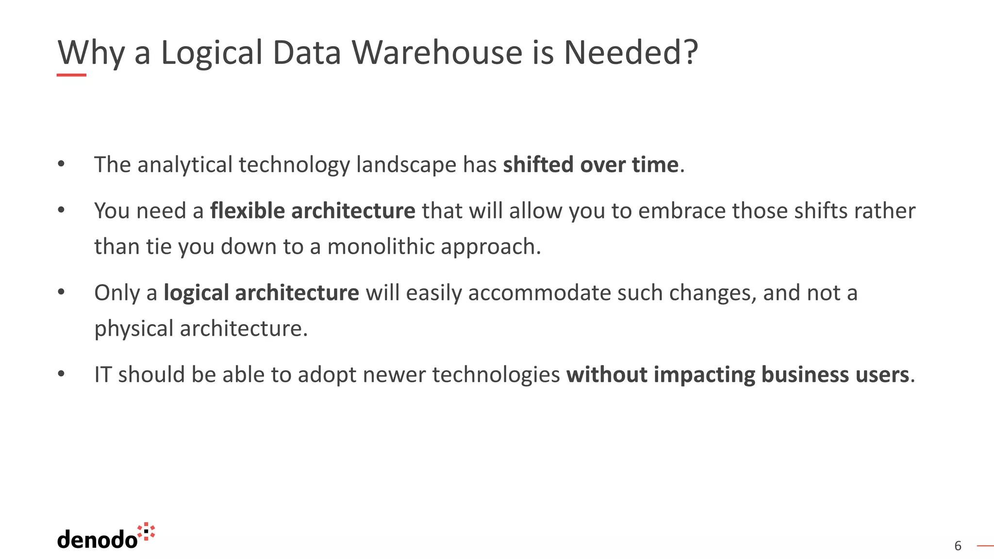6
Why a Logical Data Warehouse is Needed?
• The analytical technology landscape has shifted over time.
• You need a flexible architecture that will allow you to embrace those shifts rather
than tie you down to a monolithic approach.
• Only a logical architecture will easily accommodate such changes, and not a
physical architecture.
• IT should be able to adopt newer technologies without impacting business users.