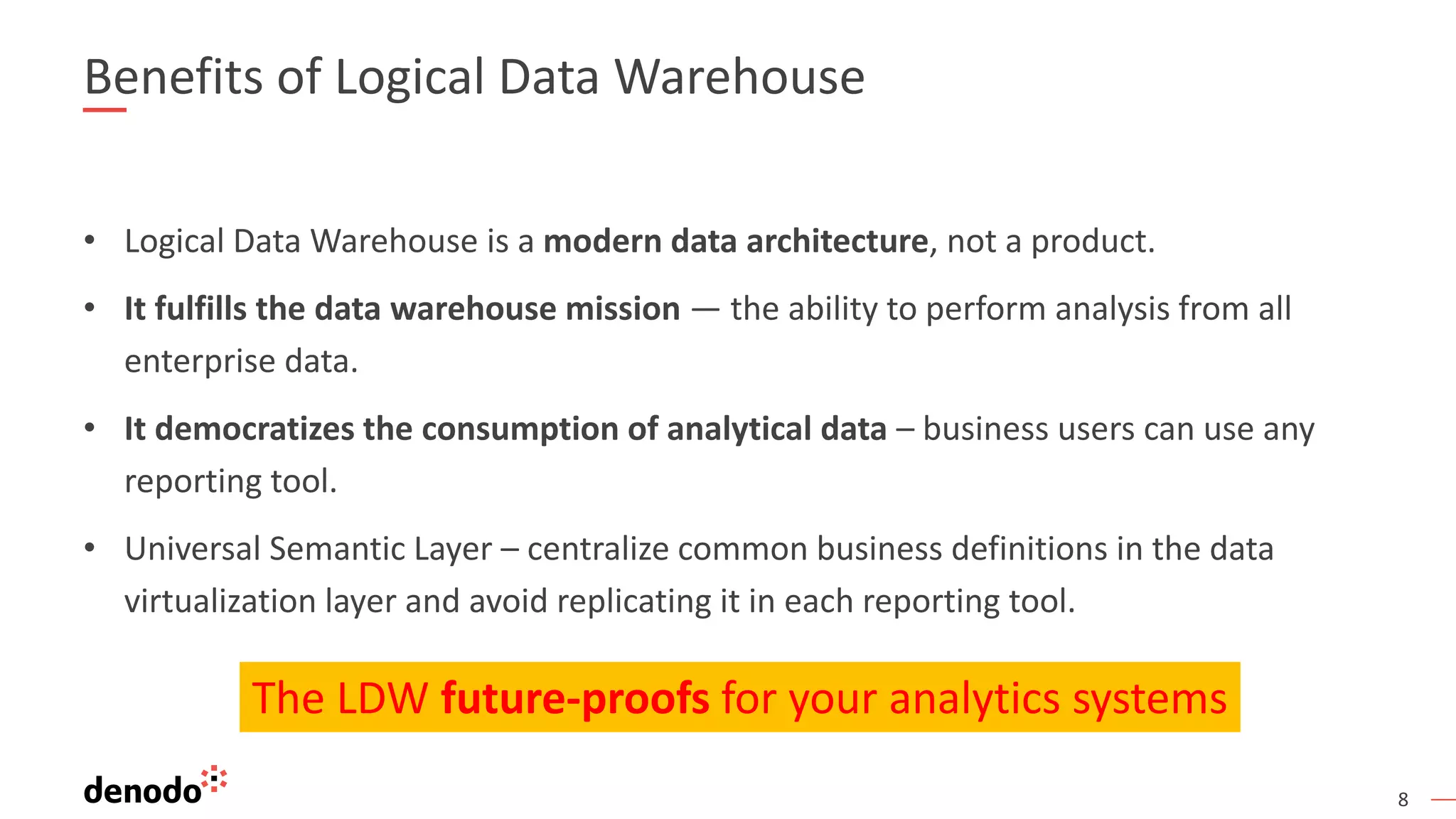 8
Benefits of Logical Data Warehouse
• Logical Data Warehouse is a modern data architecture, not a product.
• It fulfills the data warehouse mission — the ability to perform analysis from all
enterprise data.
• It democratizes the consumption of analytical data – business users can use any
reporting tool.
• Universal Semantic Layer – centralize common business definitions in the data
virtualization layer and avoid replicating it in each reporting tool.
The LDW future-proofs for your analytics systems