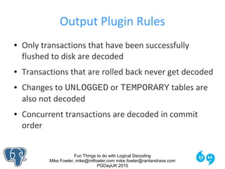Fun Things to do with Logical Decoding
Mike Fowler, mike@mlfowler.com mike.fowler@rantandrave.com
PGDayUK 2015
Output Plugin Rules
● Only transactions that have been successfully
flushed to disk are decoded
● Transactions that are rolled back never get decoded
● Changes to UNLOGGED or TEMPORARY tables are
also not decoded
● Concurrent transactions are decoded in commit
order
 