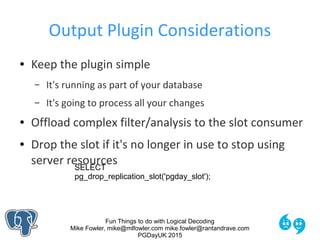 Fun Things to do with Logical Decoding
Mike Fowler, mike@mlfowler.com mike.fowler@rantandrave.com
PGDayUK 2015
Output Plugin Considerations
● Keep the plugin simple
– It's running as part of your database
– It's going to process all your changes
● Offload complex filter/analysis to the slot consumer
● Drop the slot if it's no longer in use to stop using
server resourcesSELECT
pg_drop_replication_slot('pgday_slot');
 