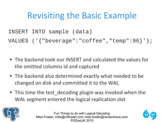 Fun Things to do with Logical Decoding
Mike Fowler, mike@mlfowler.com mike.fowler@rantandrave.com
PGDayUK 2015
Revisiting the Basic Example
INSERT INTO sample (data)
VALUES ('{"beverage":"coffee","temp":96}');
● The backend took our INSERT and calculated the values for
the omitted columns id and captured
● The backend also determined exactly what needed to be
changed on disk and committed it to the WAL
● This time the test_decoding plugin was invoked when the
WAL segment entered the logical replication slot
 