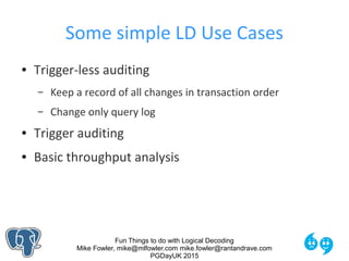 Fun Things to do with Logical Decoding
Mike Fowler, mike@mlfowler.com mike.fowler@rantandrave.com
PGDayUK 2015
Some simple LD Use Cases
● Trigger-less auditing
– Keep a record of all changes in transaction order
– Change only query log
● Trigger auditing
● Basic throughput analysis
 