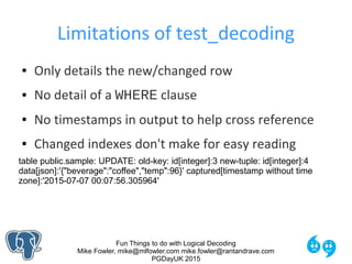 Fun Things to do with Logical Decoding
Mike Fowler, mike@mlfowler.com mike.fowler@rantandrave.com
PGDayUK 2015
Limitations of test_decoding
● Only details the new/changed row
● No detail of a WHERE clause
● No timestamps in output to help cross reference
● Changed indexes don't make for easy reading
table public.sample: UPDATE: old-key: id[integer]:3 new-tuple: id[integer]:4
data[json]:'{"beverage":"coffee","temp":96}' captured[timestamp without time
zone]:'2015-07-07 00:07:56.305964'
 