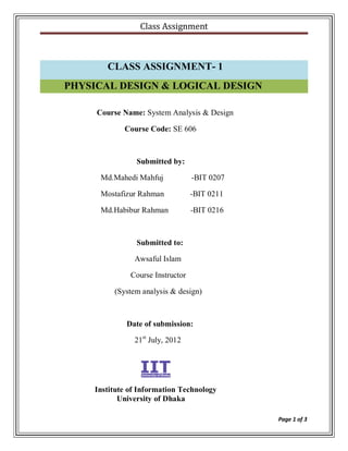 Class Assignment



       CLASS ASSIGNMENT- 1
PHYSICAL DESIGN & LOGICAL DESIGN

     Course Name: System Analysis & Design

            Course Code: SE 606



                Submitted by:

      Md.Mahedi Mahfuj            -BIT 0207

      Mostafizur Rahman           -BIT 0211

      Md.Habibur Rahman           -BIT 0216



                Submitted to:

               Awsaful Islam

              Course Instructor

         (System analysis & design)



             Date of submission:

               21st July, 2012




    Institute of Information Technology
           University of Dhaka

                                              Page 1 of 3
 